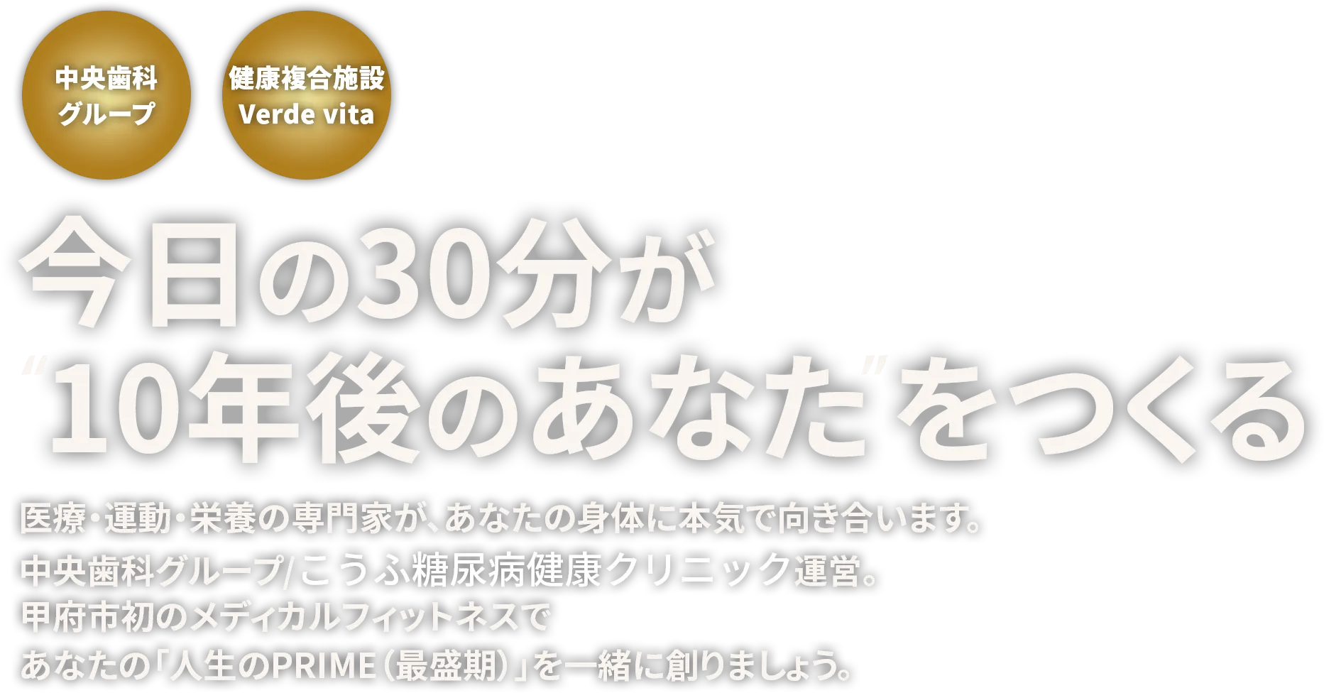 今日の30分が“10年後のあなた”をつくる　医療・運動・栄養の専門家が、あなたの身体に本気で向き合います。中央歯科グループ/こうふ糖尿病健康クリニック運営。医療費控除対応施設。甲府市初のメディカルフィットネスであなたの「人生のPRIME（最盛期）」を一緒に創りましょう。